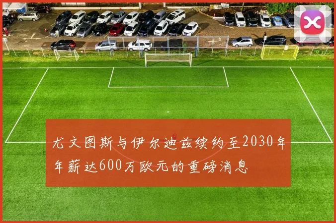 尤文图斯与伊尔迪兹续约至2030年年薪达600万欧元的重磅消息