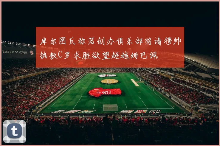 库尔图瓦称若创办俱乐部将请穆帅执教C罗求胜欲望超越姆巴佩