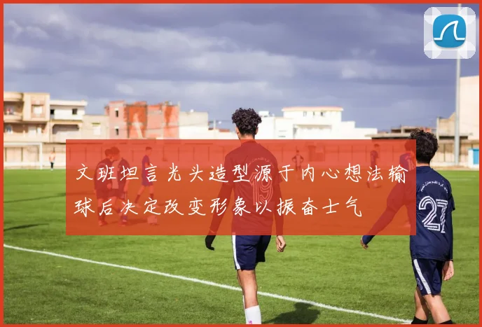 文班坦言光头造型源于内心想法输球后决定改变形象以振奋士气