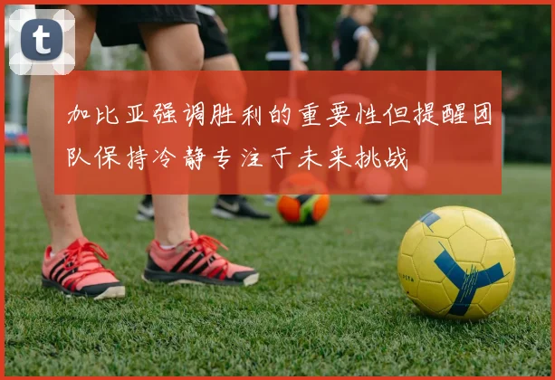 加比亚强调胜利的重要性但提醒团队保持冷静专注于未来挑战