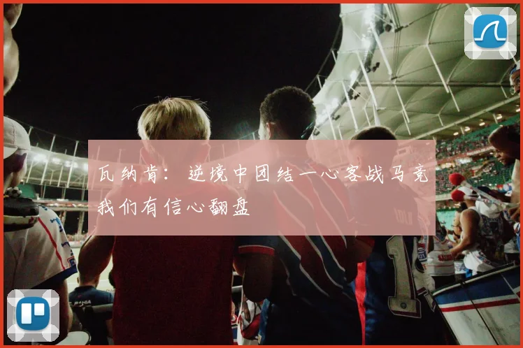 瓦纳肯：逆境中团结一心客战马竞我们有信心翻盘