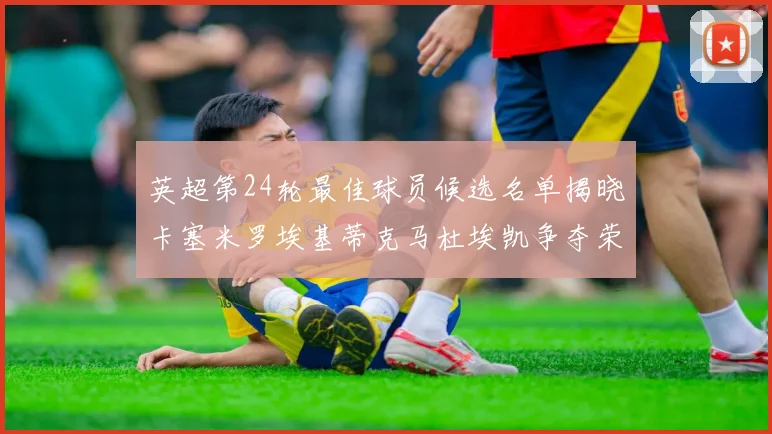 英超第24轮最佳球员候选名单揭晓卡塞米罗埃基蒂克马杜埃凯争夺荣誉