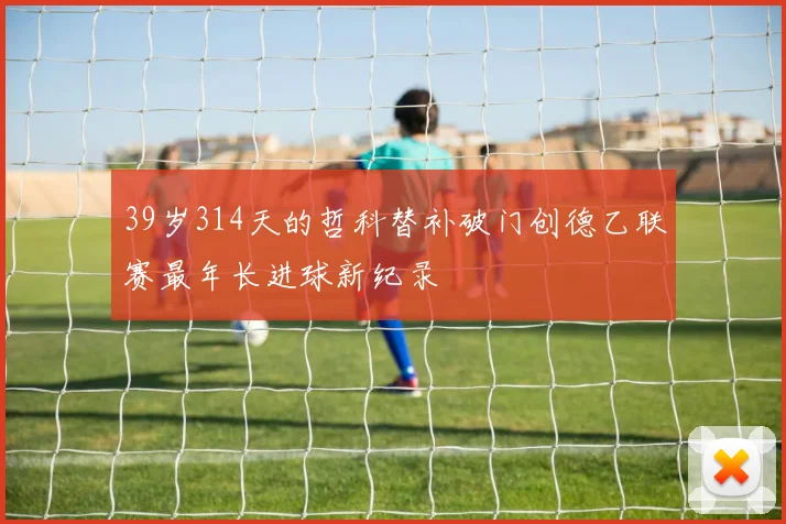39岁314天的哲科替补破门创德乙联赛最年长进球新纪录