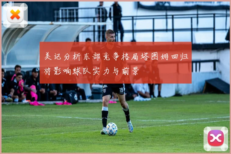 美记分析东部竞争格局塔图姆回归将影响球队实力与前景