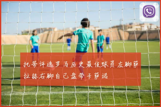 托蒂评选罗马历史最佳球员左脚萨拉赫右脚自己盘带卡萨诺