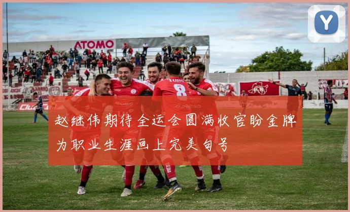 赵继伟期待全运会圆满收官盼金牌为职业生涯画上完美句号