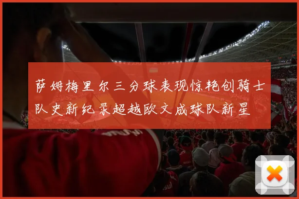 萨姆梅里尔三分球表现惊艳创骑士队史新纪录超越欧文成球队新星