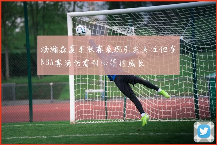 杨瀚森夏季联赛表现引发关注但在NBA赛场仍需耐心等待成长