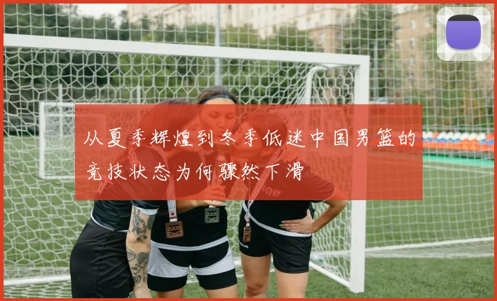 从夏季辉煌到冬季低迷中国男篮的竞技状态为何骤然下滑