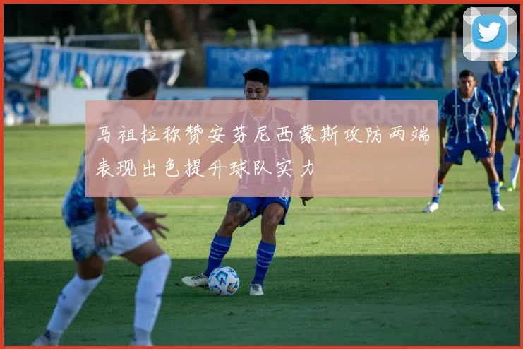 马祖拉称赞安芬尼西蒙斯攻防两端表现出色提升球队实力