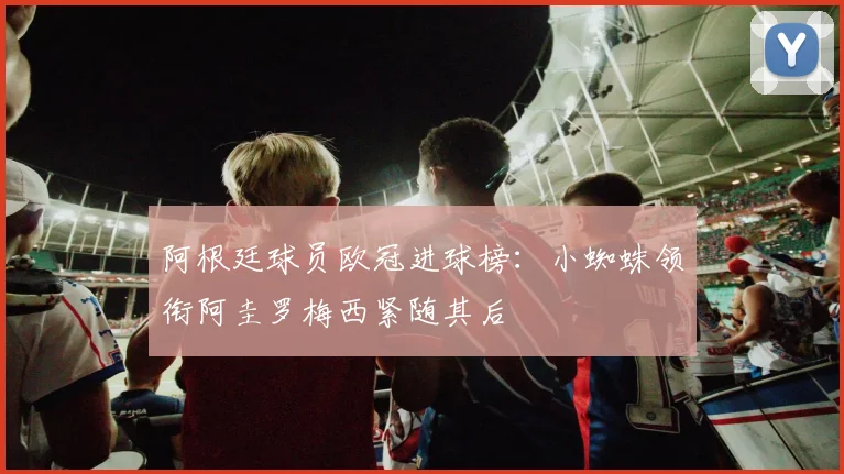 阿根廷球员欧冠进球榜：小蜘蛛领衔阿圭罗梅西紧随其后