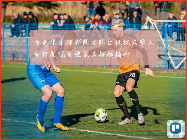 河南俱乐部彩陶坊队出征仪式盛大举行展现自强聚力超越精神