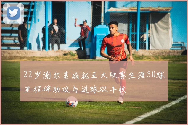 22岁谢尔基成就五大联赛生涯50球里程碑助攻与进球双丰收