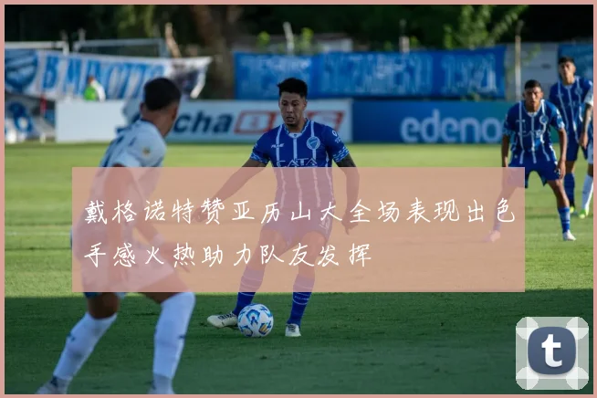 戴格诺特赞亚历山大全场表现出色手感火热助力队友发挥