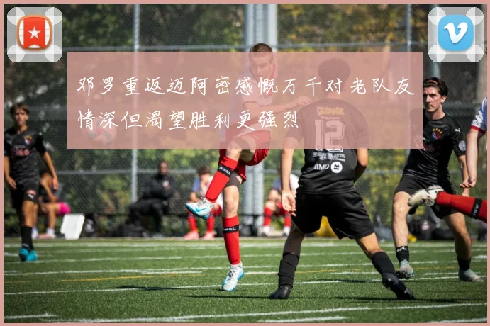 邓罗重返迈阿密感慨万千对老队友情深但渴望胜利更强烈
