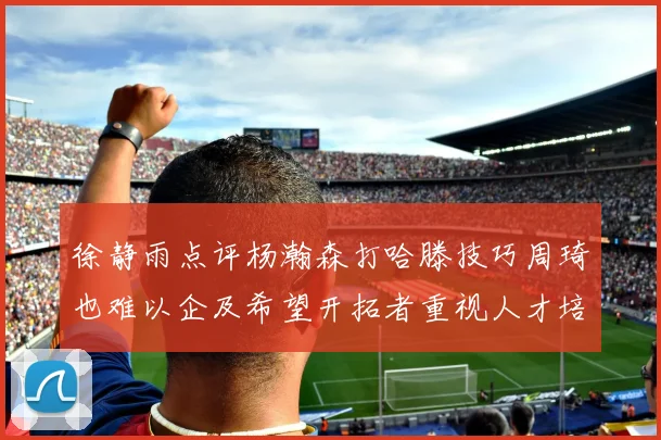 徐静雨点评杨瀚森打哈滕技巧周琦也难以企及希望开拓者重视人才培养