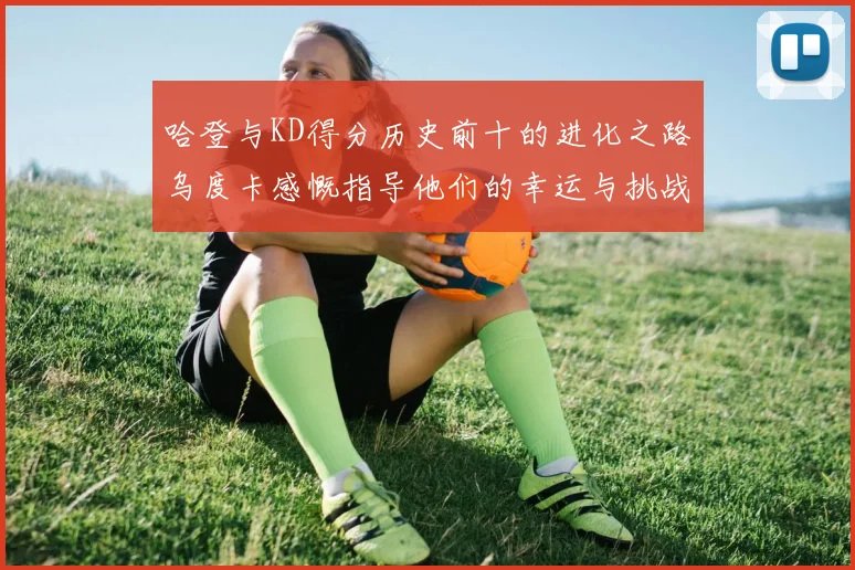 哈登与KD得分历史前十的进化之路乌度卡感慨指导他们的幸运与挑战