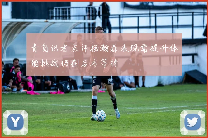 青岛记者点评杨瀚森表现需提升体能挑战仍在后方等待