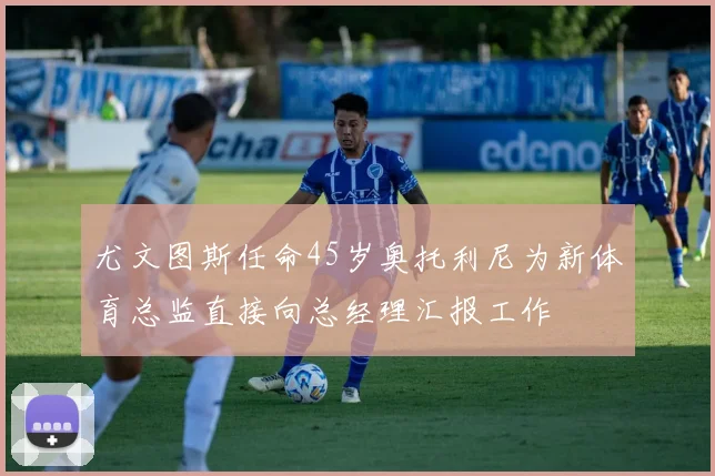 尤文图斯任命45岁奥托利尼为新体育总监直接向总经理汇报工作