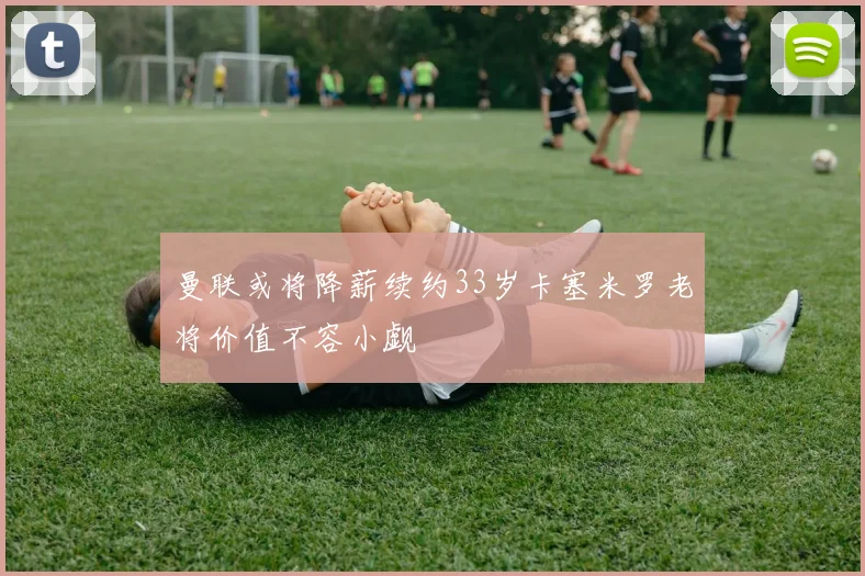 曼联或将降薪续约33岁卡塞米罗老将价值不容小觑