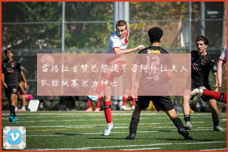 雷格拉吉赞巴黎提早召阿什拉夫入队称纳赛尔为绅士