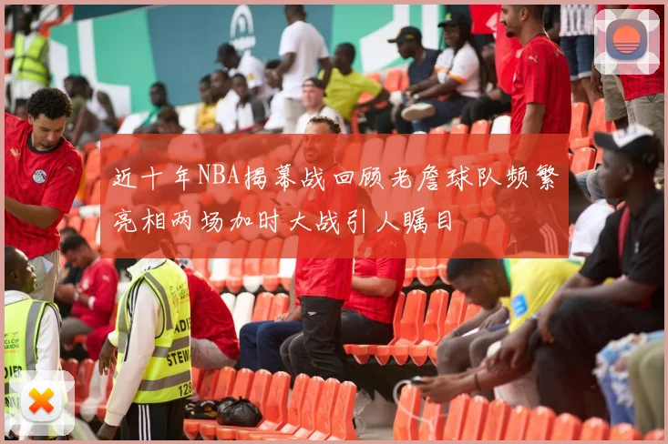 近十年NBA揭幕战回顾老詹球队频繁亮相两场加时大战引人瞩目
