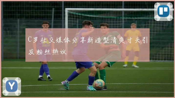 C罗社交媒体分享新造型清爽寸头引发粉丝热议