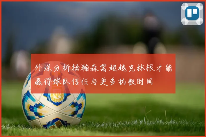 外媒分析杨瀚森需超越克林根才能赢得球队信任与更多执教时间