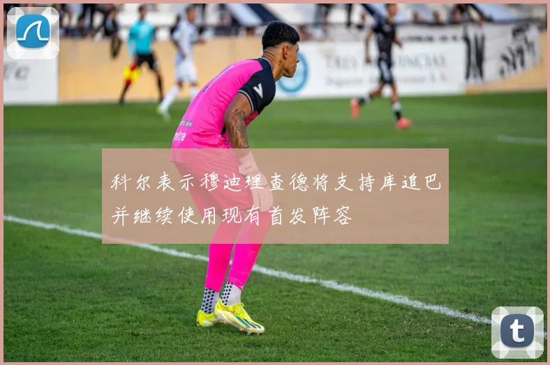科尔表示穆迪理查德将支持库追巴并继续使用现有首发阵容